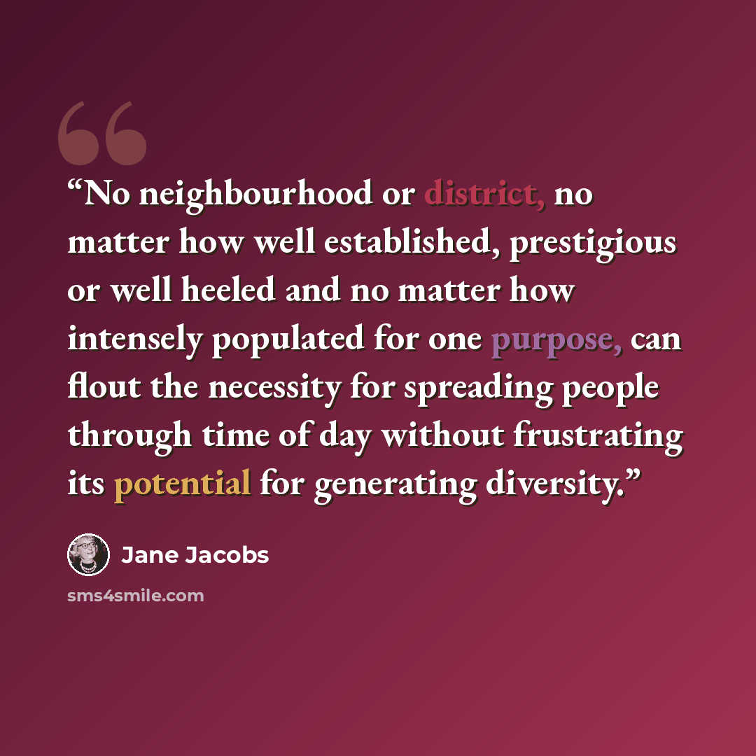 “No neighbourhood or district, no matter how well established, prestigious or well heeled and no matter how intensely populated for one purpose, can flout the necessity for spreading people through time of day without frustrating its potential for generating diversity.” quote by Jane Jacobs