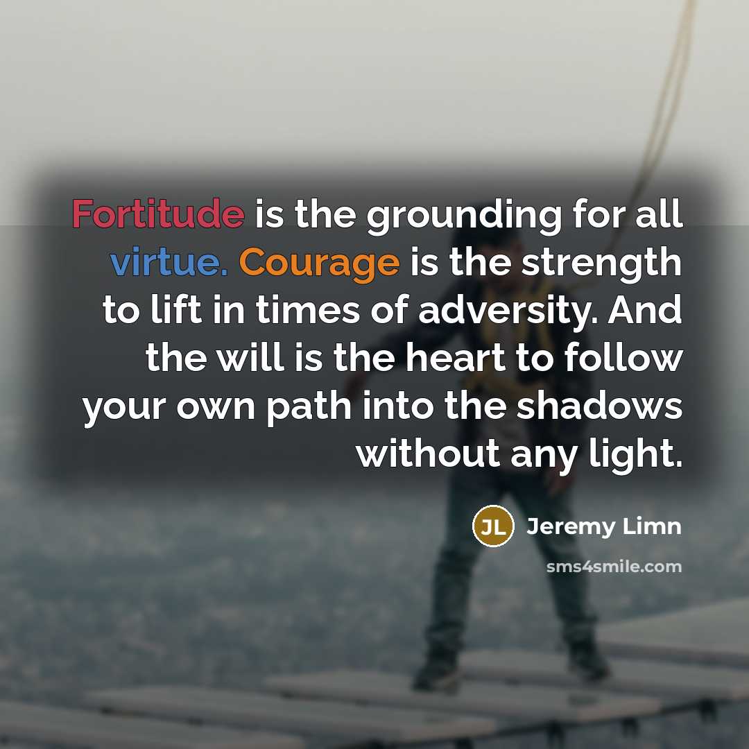 “Fortitude is the grounding for all virtue. Courage is the strength to lift in times of adversity. And the will is the heart to follow your own path into the shadows without any light.” quote by Jeremy Limn