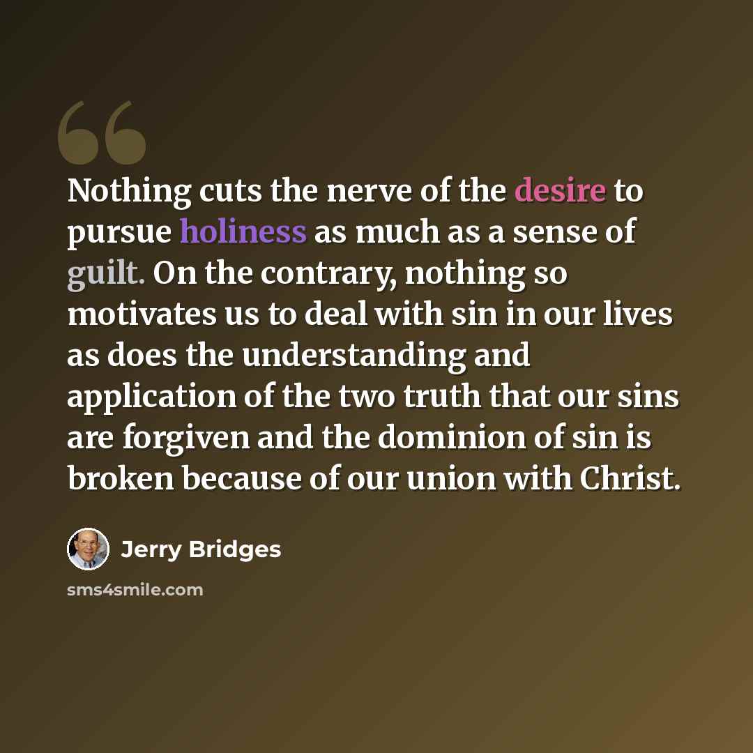 “Nothing cuts the nerve of the desire to pursue holiness as much as a sense of guilt. On the contrary, nothing so motivates us to deal with sin in our lives as does the understanding and application of the two truth that our sins are forgiven and the dominion of sin is broken because of our union…” quote by Jerry Bridges