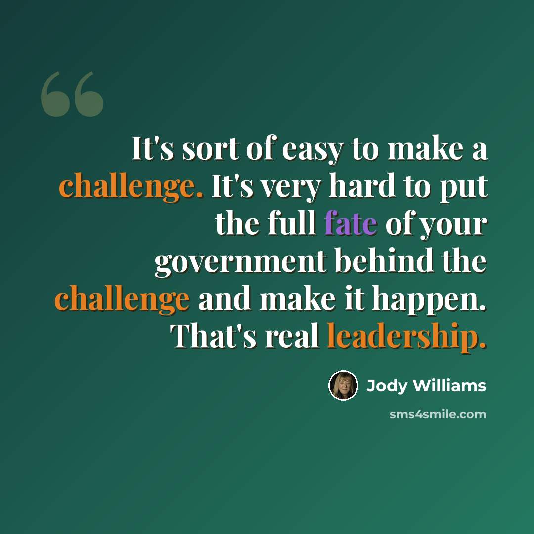 “It's sort of easy to make a challenge. It's very hard to put the full fate of your government behind the challenge and make it happen. That's real leadership.” quote by Jody Williams