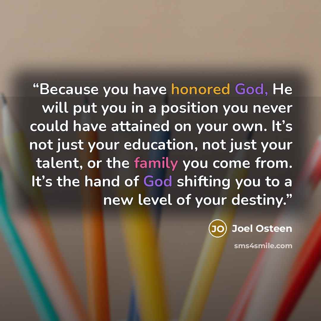 “Because you have honored God, He will put you in a position you never could have attained on your own. It’s not just your education, not just your talent, or the family you come from. It’s the hand of God shifting you to a new level of your destiny.” quote by Joel Osteen