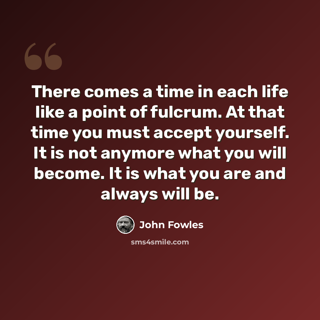 “There comes a time in each life like a point of fulcrum. At that time you must accept yourself. It is not anymore what you will become. It is what you are and always will be.” quote by John Fowles