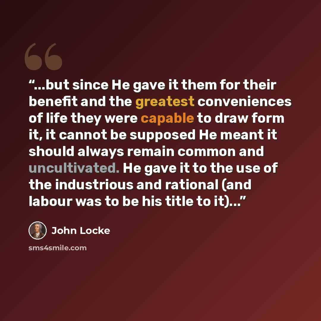 “...but since He gave it them for their benefit and the greatest conveniences of life they were capable to draw form it, it cannot be supposed He meant it should always remain common and uncultivated. He gave it to the use of the industrious and rational (and labour was to be his title to it)...” quote by John Locke