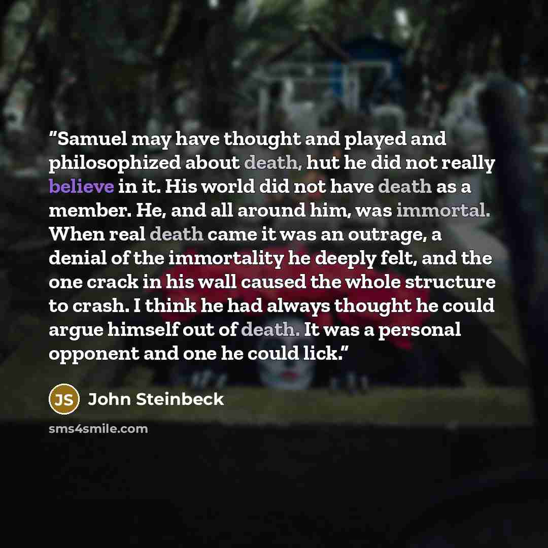 “Samuel may have thought and played and philosophized about death, hut he did not really believe in it. His world did not have death as a member. He, and all around him, was immortal. When real death came it was an outrage, a denial of the immortality he deeply felt, and the one crack in his wall…” quote by John Steinbeck