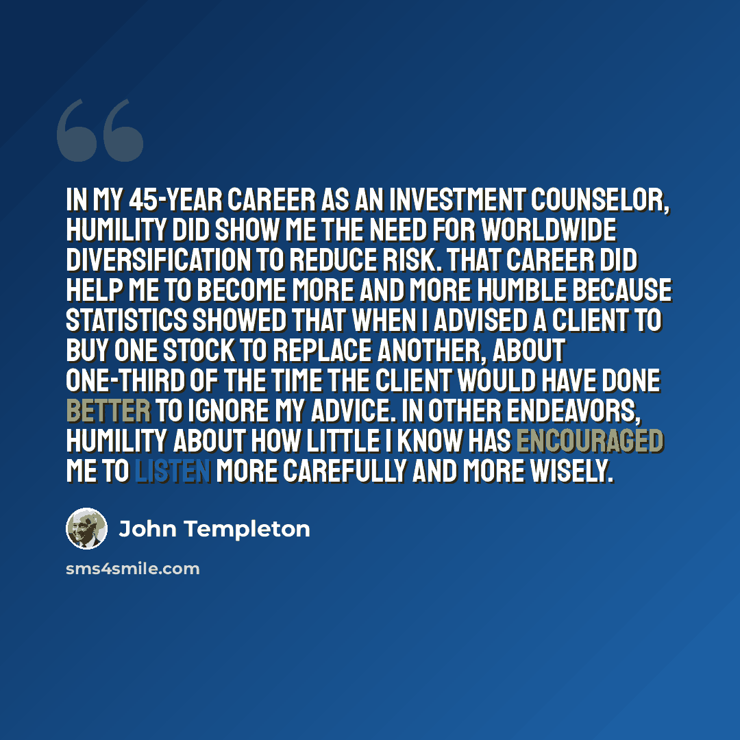 “In my 45-year career as an investment counselor, humility did show me the need for worldwide diversification to reduce risk. That career did help me to become more and more humble because statistics showed that when I advised a client to buy one stock to replace another, about one-third of the…” quote by John Templeton
