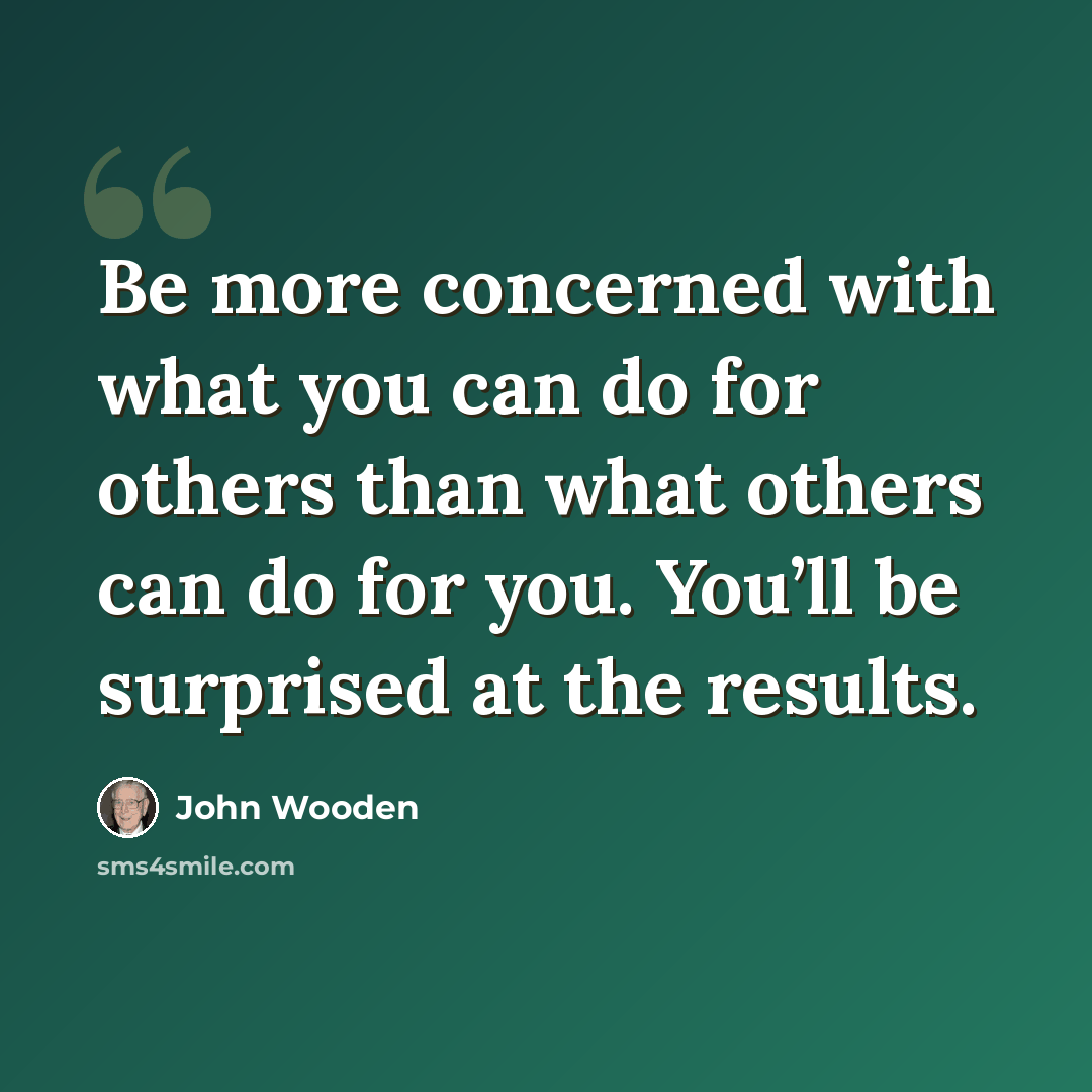 “Be more concerned with what you can do for others than what others can do for you. You’ll be surprised at the results.” quote by John Wooden