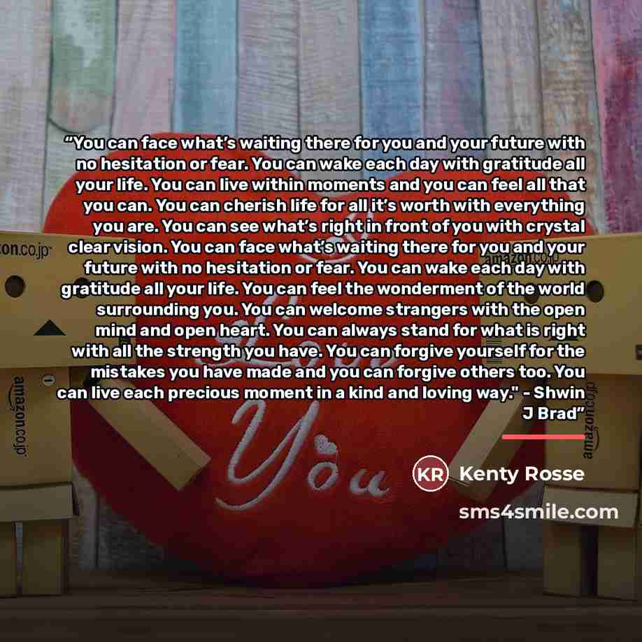 “You can face what’s waiting there for you and your future with no hesitation or fear. You can wake each day with gratitude all your life. You can live within moments and you can feel all that you can. You can cherish life for all it’s worth with everything you are. You can see what’s right in…” quote by Kenty Rosse