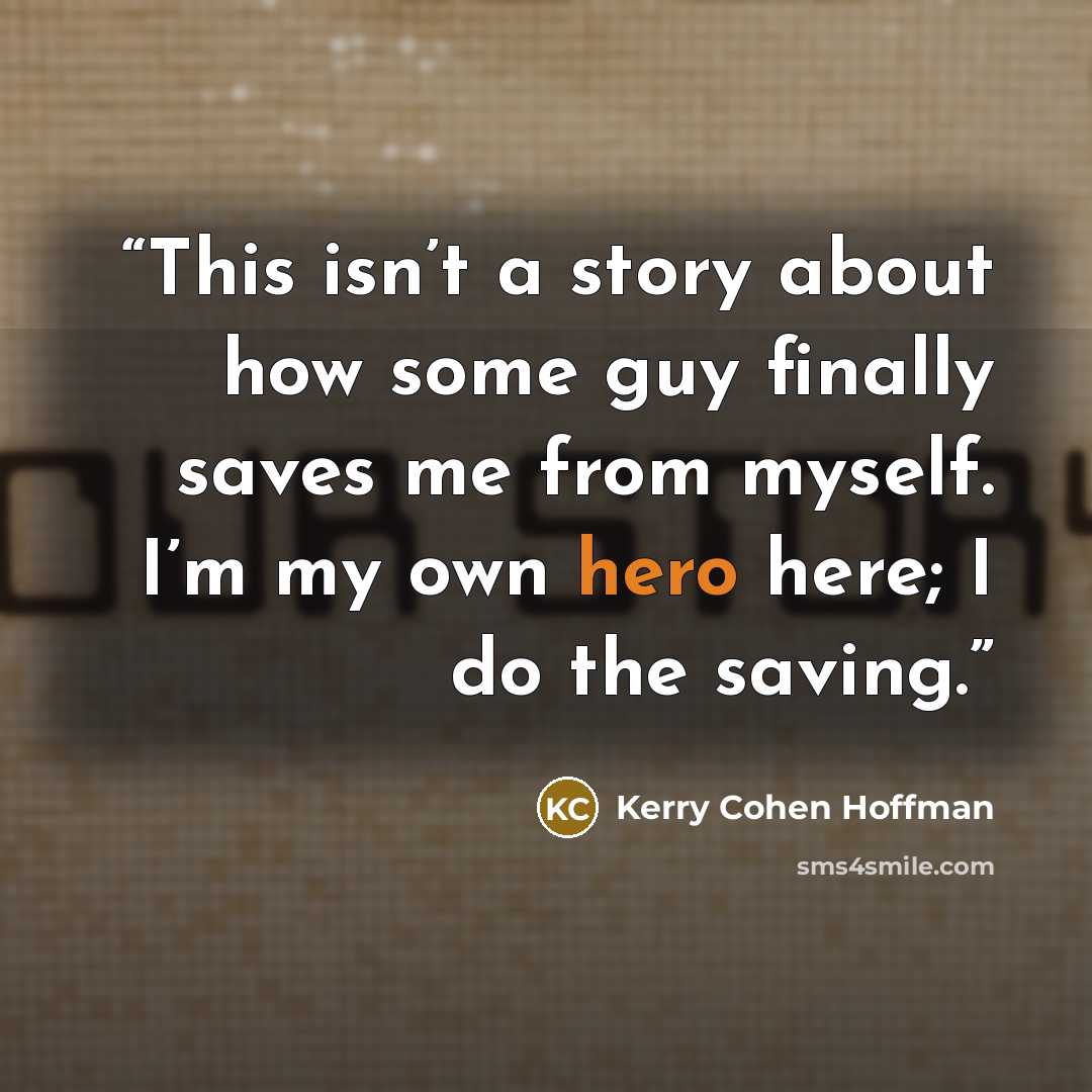 “This isn’t a story about how some guy finally saves me from myself. I’m my own hero here; I do the saving.” quote by Kerry Cohen Hoffman