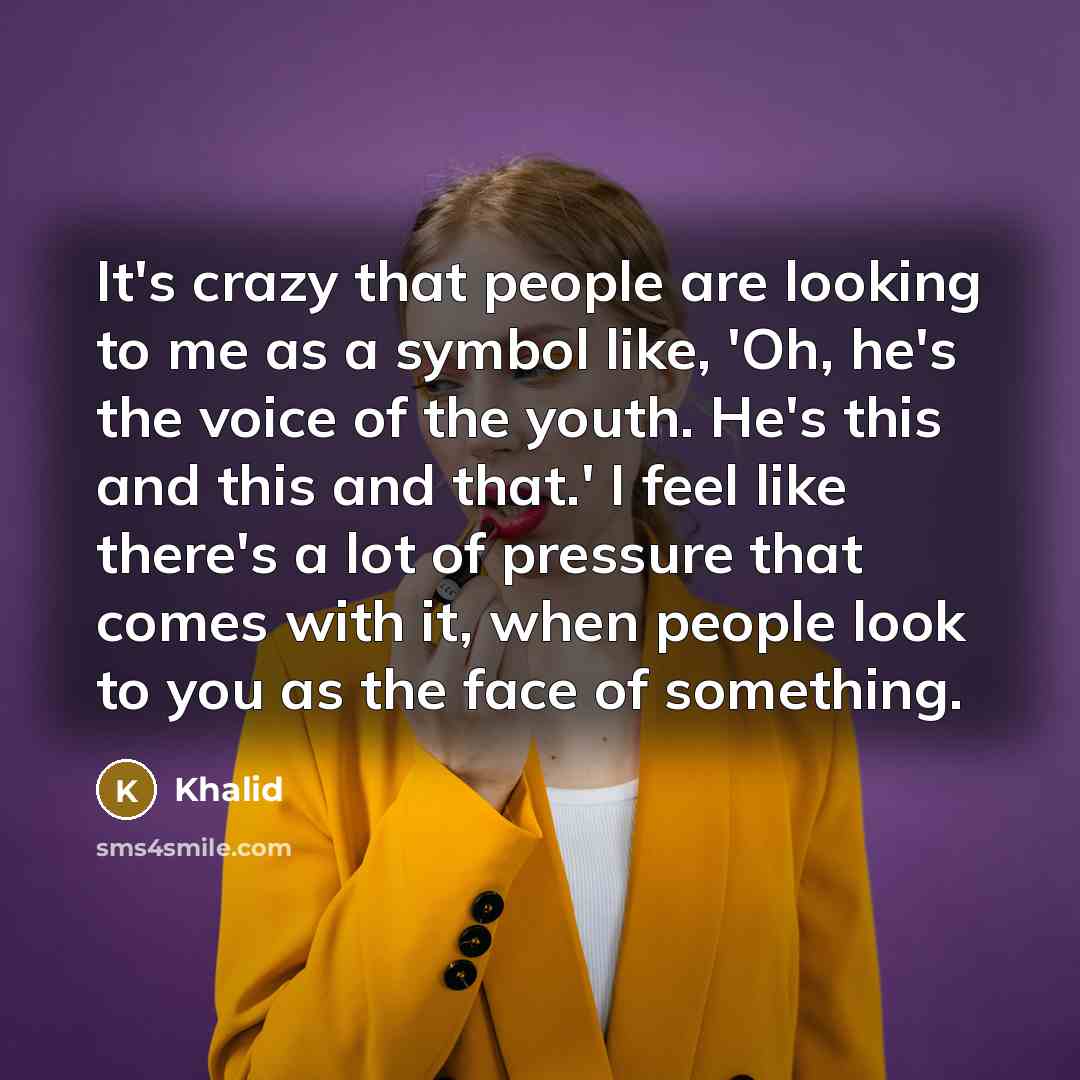 “It's crazy that people are looking to me as a symbol like, 'Oh, he's the voice of the youth. He's this and this and that.' I feel like there's a lot of pressure that comes with it, when people look to you as the face of something.” quote by Khalid