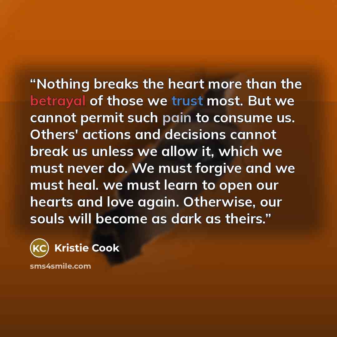 “Nothing breaks the heart more than the betrayal of those we trust most. But we cannot permit such pain to consume us. Others' actions and decisions cannot break us unless we allow it, which we must never do. We must forgive and we must heal. we must learn to open our hearts and love again…” quote by Kristie Cook