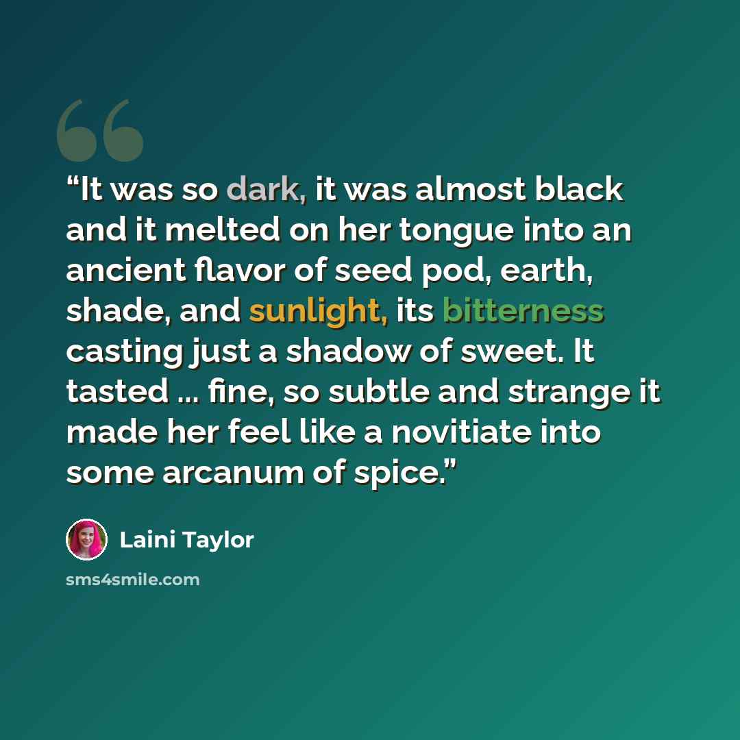 “It was so dark, it was almost black and it melted on her tongue into an ancient flavor of seed pod, earth, shade, and sunlight, its bitterness casting just a shadow of sweet. It tasted ... fine, so subtle and strange it made her feel like a novitiate into some arcanum of spice.” quote by Laini Taylor