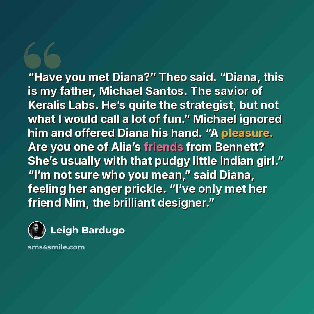 “Have you met Diana?” Theo said. “Diana, this is my father, Michael Santos. The savior of Keralis Labs. He’s quite the strategist, but not what I would call a lot of fun.” Michael ignored him and offered Diana his hand. “A pleasure. Are you one of Alia’s friends from Bennett? She’s usually with…” quote by Leigh Bardugo