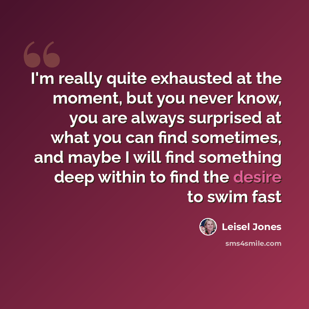 “I'm really quite exhausted at the moment, but you never know, you are always surprised at what you can find sometimes, and maybe I will find something deep within to find the desire to swim fast” quote by Leisel Jones