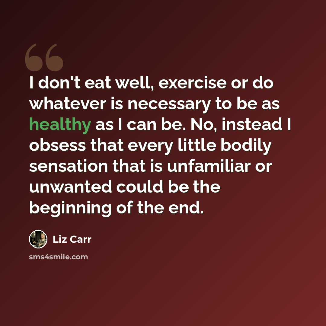 “I don't eat well, exercise or do whatever is necessary to be as healthy as I can be. No, instead I obsess that every little bodily sensation that is unfamiliar or unwanted could be the beginning of the end.” quote by Liz Carr