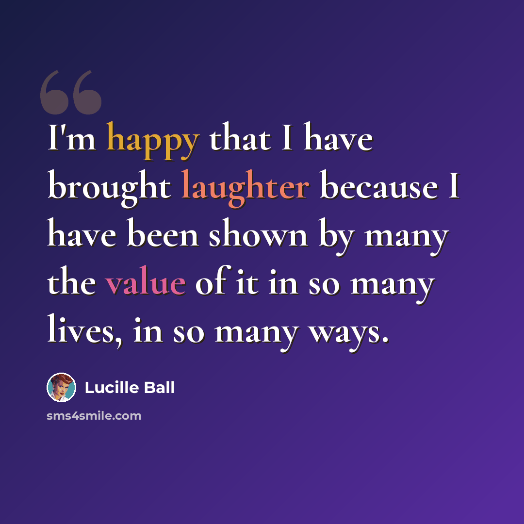 “I'm happy that I have brought laughter because I have been shown by many the value of it in so many lives, in so many ways.” quote by Lucille Ball