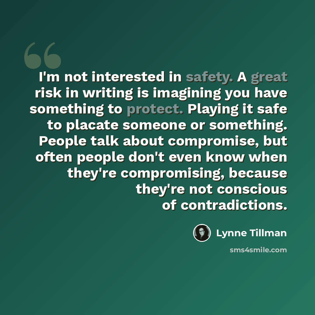“I'm not interested in safety. A great risk in writing is imagining you have something to protect. Playing it safe to placate someone or something. People talk about compromise, but often people don't even know when they're compromising, because they're not conscious of contradictions.” quote by Lynne Tillman