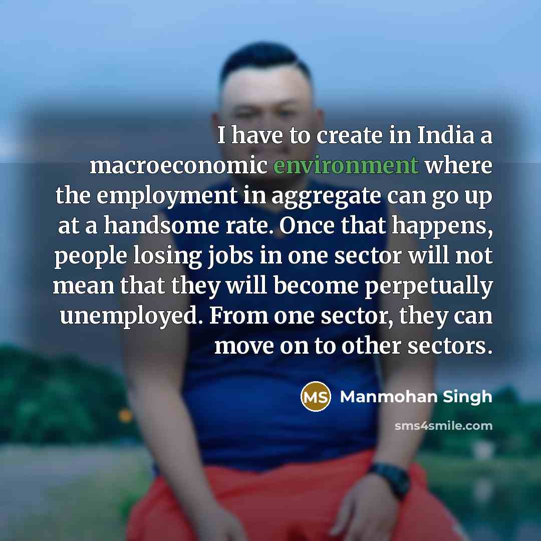 “I have to create in India a macroeconomic environment where the employment in aggregate can go up at a handsome rate. Once that happens, people losing jobs in one sector will not mean that they will become perpetually unemployed. From one sector, they can move on to other sectors.” quote by Manmohan Singh