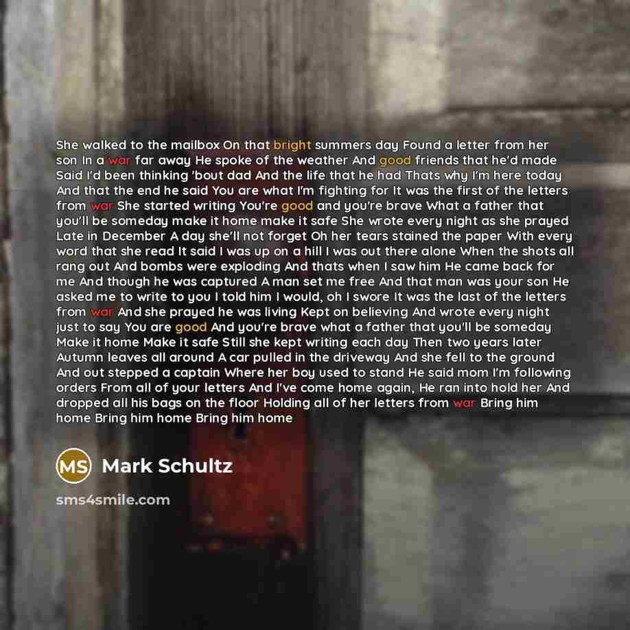 “She walked to the mailbox On that bright summers day Found a letter from her son In a war far away He spoke of the weather And good friends that he'd made Said I'd been thinking 'bout dad And the life that he had Thats why I'm here today And that the end he said You are what I'm fighting for It…” quote by Mark Schultz