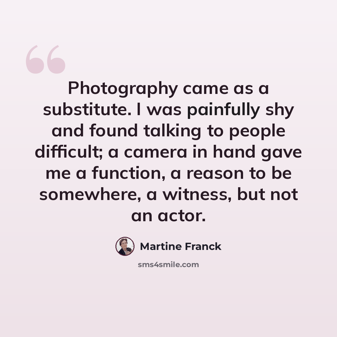 “Photography came as a substitute. I was painfully shy and found talking to people difficult; a camera in hand gave me a function, a reason to be somewhere, a witness, but not an actor.” quote by Martine Franck