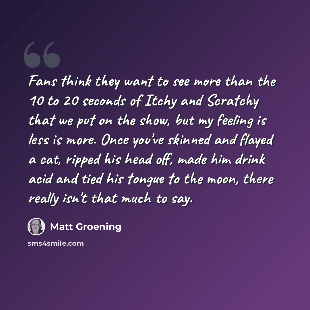 “Fans think they want to see more than the 10 to 20 seconds of Itchy and Scratchy that we put on the show, but my feeling is less is more. Once you've skinned and flayed a cat, ripped his head off, made him drink acid and tied his tongue to the moon, there really isn't that much to say.” quote by Matt Groening