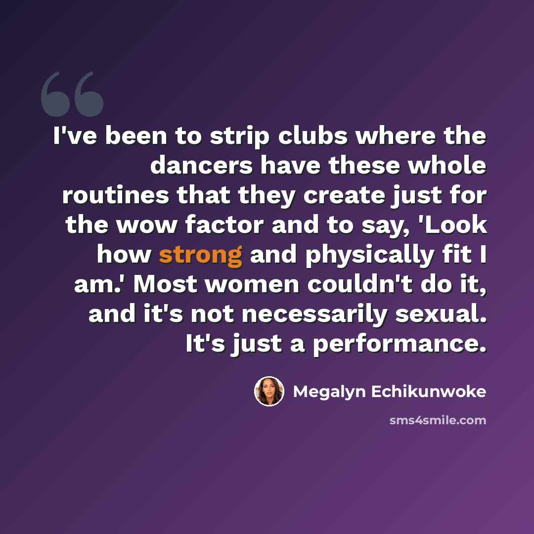 “I've been to strip clubs where the dancers have these whole routines that they create just for the wow factor and to say, 'Look how strong and physically fit I am.' Most women couldn't do it, and it's not necessarily sexual. It's just a performance.” quote by Megalyn Echikunwoke