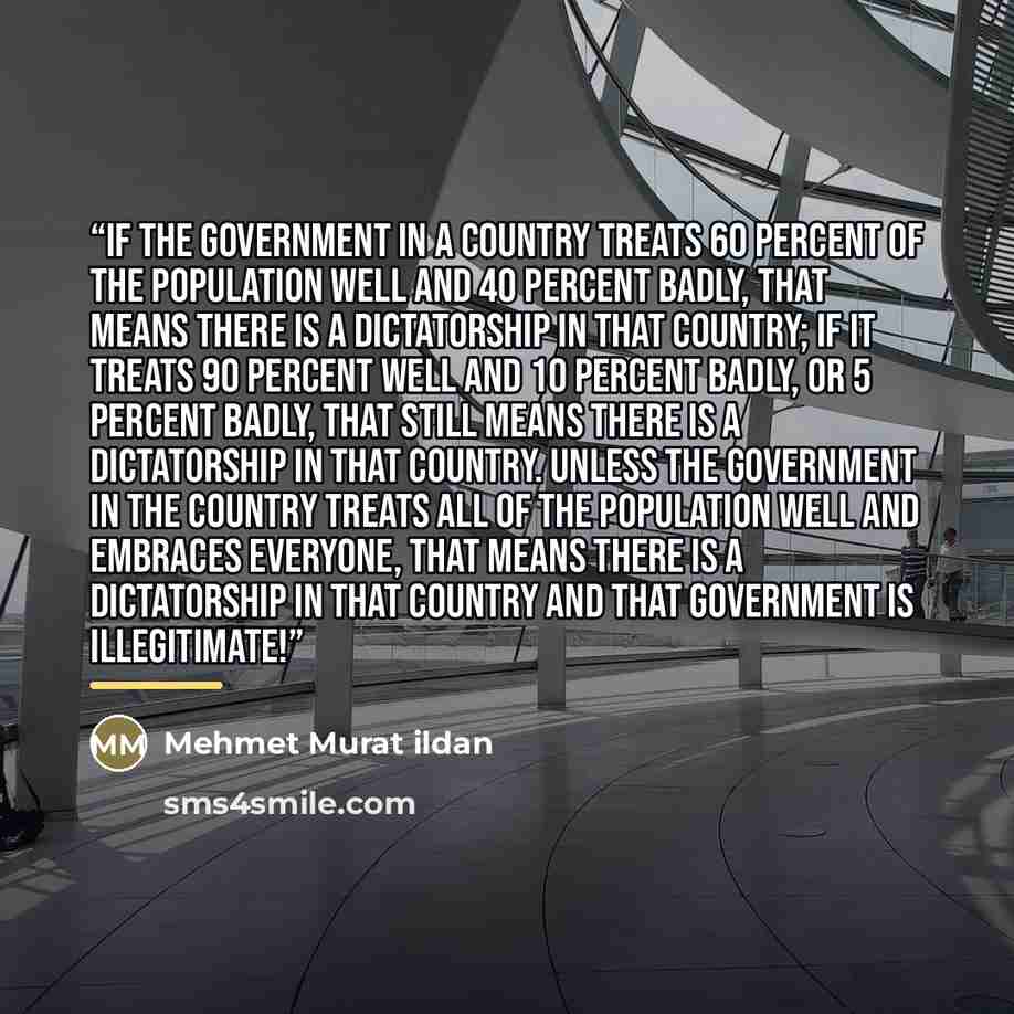 “If the government in a country treats 60 percent of the population well and 40 percent badly, that means there is a dictatorship in that country; if it treats 90 percent well and 10 percent badly, or 5 percent badly, that still means there is a dictatorship in that country. Unless the government…” quote by Mehmet Murat ildan