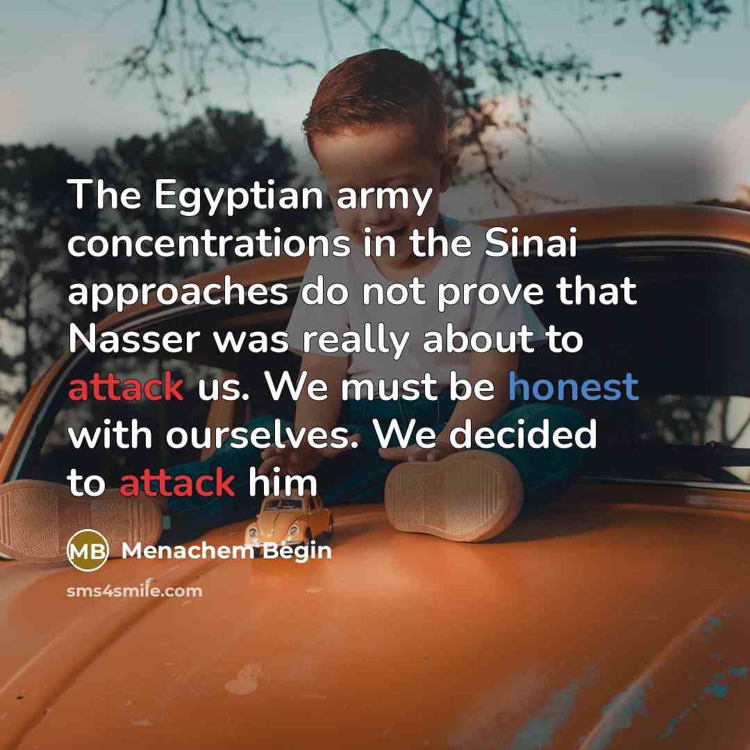“The Egyptian army concentrations in the Sinai approaches do not prove that Nasser was really about to attack us. We must be honest with ourselves. We decided to attack him” quote by Menachem Begin