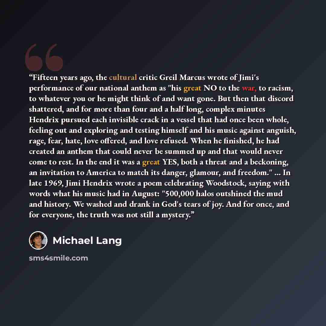 “Fifteen years ago, the cultural critic Greil Marcus wrote of Jimi's performance of our national anthem as "his great NO to the war, to racism, to whatever you or he might think of and want gone. But then that discord shattered, and for more than four and a half long, complex minutes Hendrix…” quote by Michael Lang