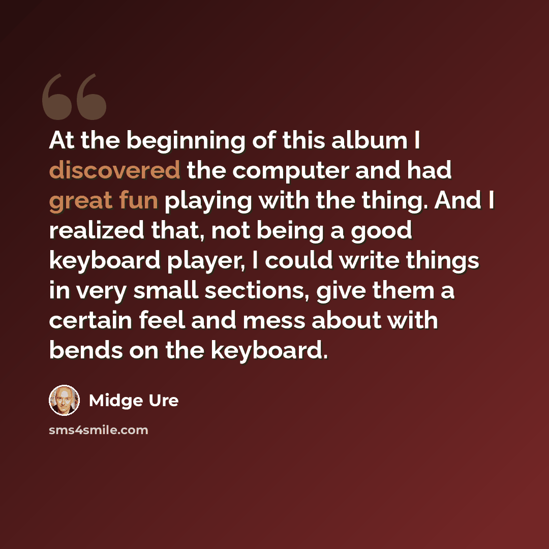 “At the beginning of this album I discovered the computer and had great fun playing with the thing. And I realized that, not being a good keyboard player, I could write things in very small sections, give them a certain feel and mess about with bends on the keyboard.” quote by Midge Ure