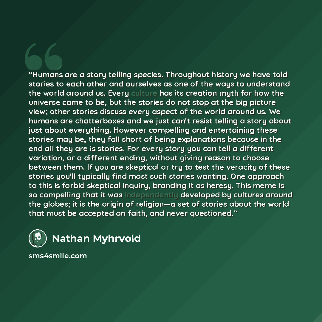 “Humans are a story telling species. Throughout history we have told stories to each other and ourselves as one of the ways to understand the world around us. Every culture has its creation myth for how the universe came to be, but the stories do not stop at the big picture view; other stories…” quote by Nathan Myhrvold