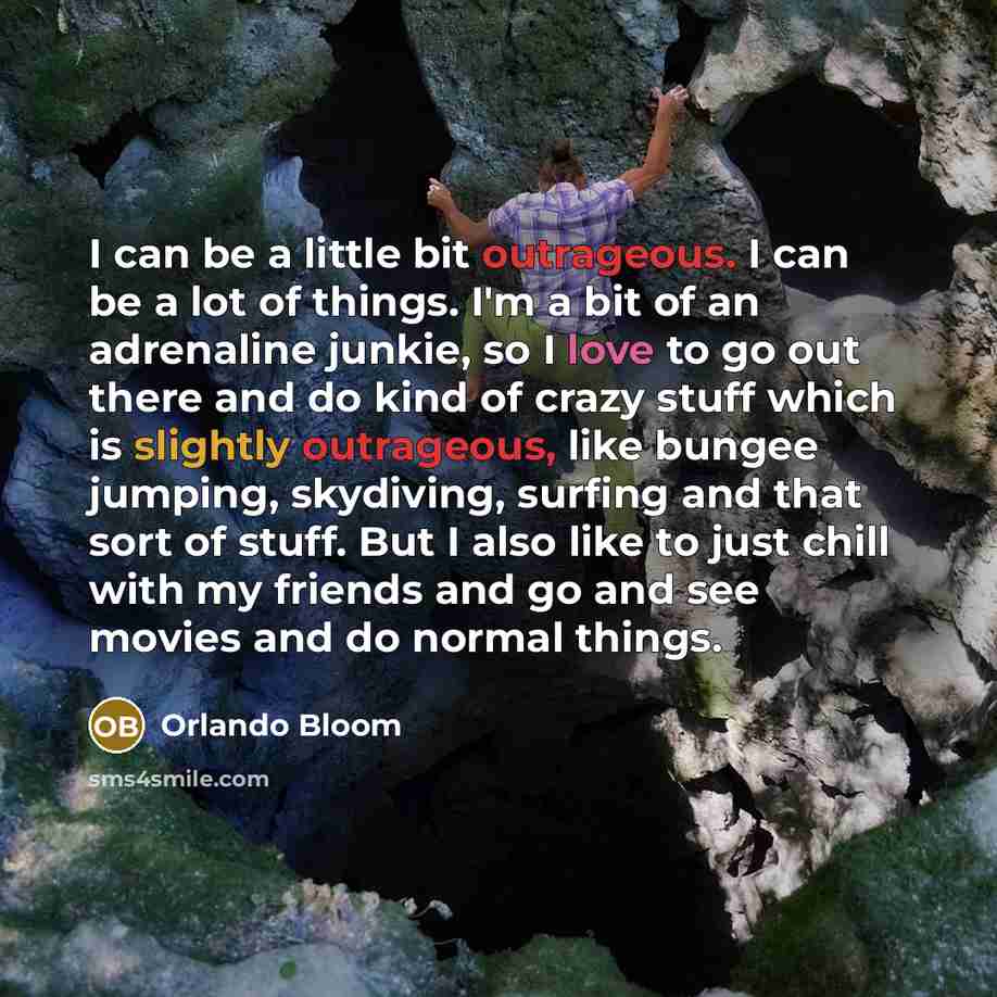 “I can be a little bit outrageous. I can be a lot of things. I'm a bit of an adrenaline junkie, so I love to go out there and do kind of crazy stuff which is slightly outrageous, like bungee jumping, skydiving, surfing and that sort of stuff. But I also like to just chill with my friends and go and…” quote by Orlando Bloom