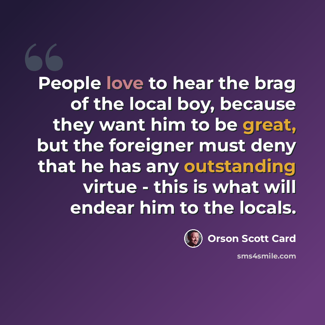 “People love to hear the brag of the local boy, because they want him to be great, but the foreigner must deny that he has any outstanding virtue - this is what will endear him to the locals.” quote by Orson Scott Card