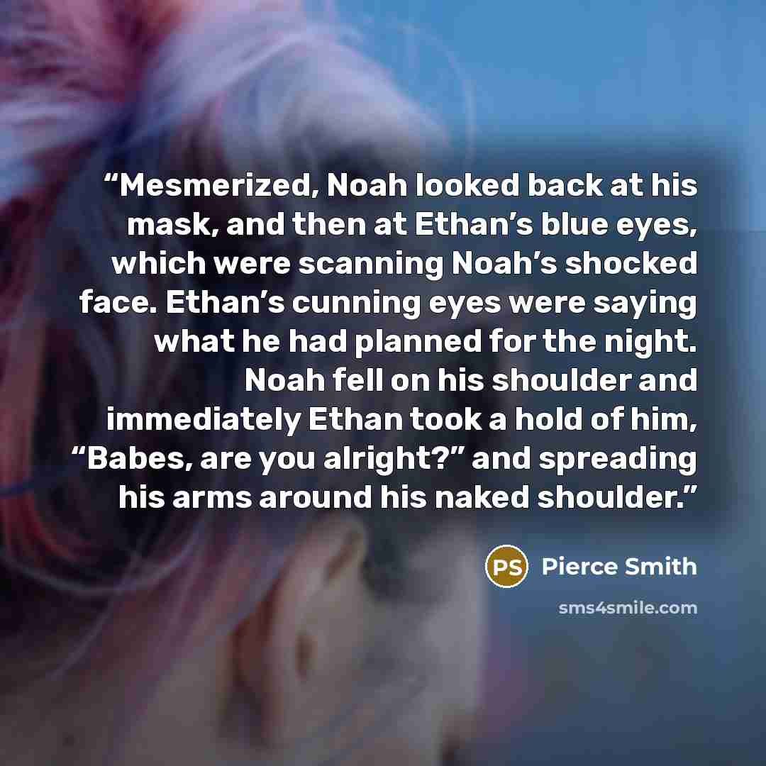 “Mesmerized, Noah looked back at his mask, and then at Ethan’s blue eyes, which were scanning Noah’s shocked face. Ethan’s cunning eyes were saying what he had planned for the night. Noah fell on his shoulder and immediately Ethan took a hold of him, “Babes, are you alright?” and spreading his arms…” quote by Pierce Smith