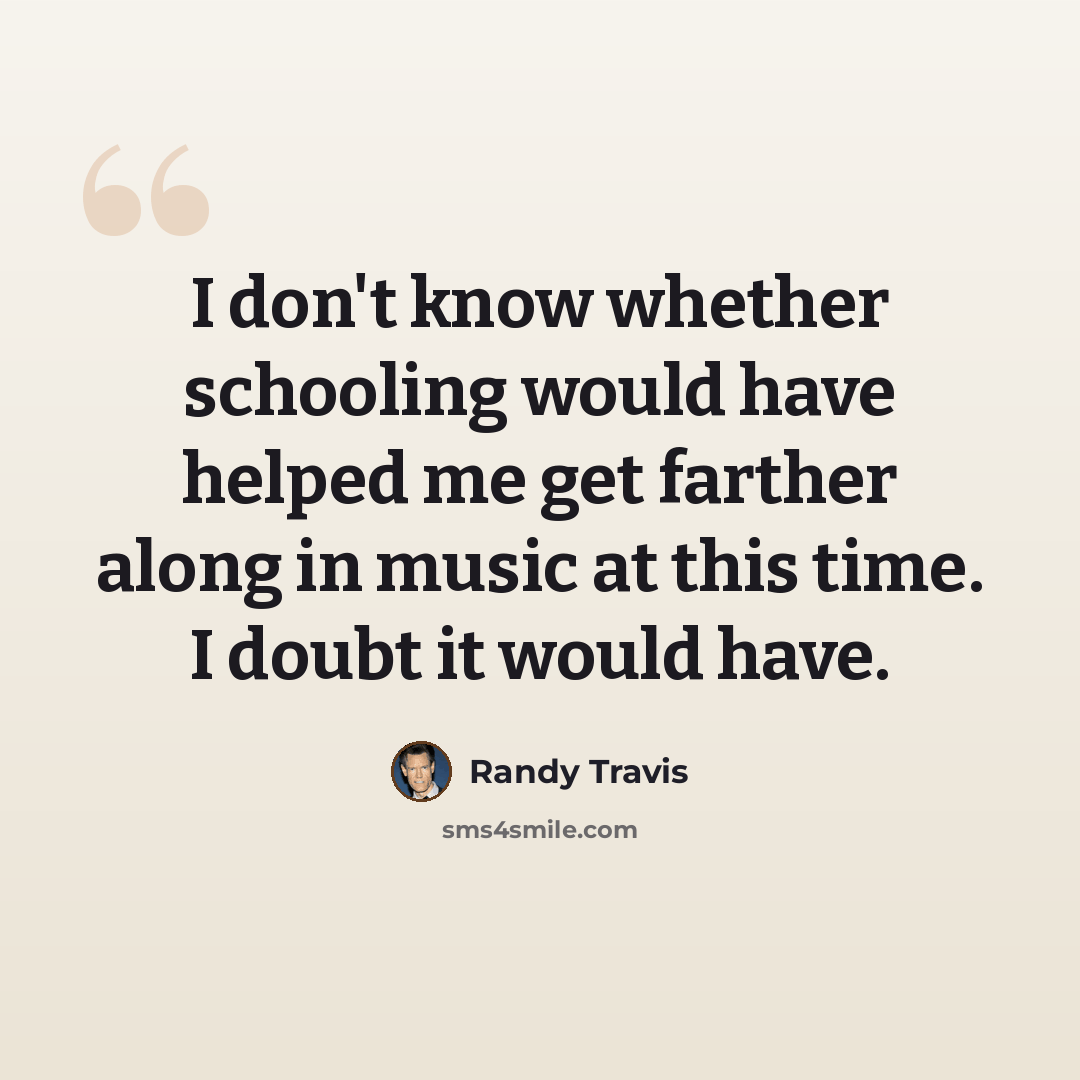 “I don't know whether schooling would have helped me get farther along in music at this time. I doubt it would have.” quote by Randy Travis