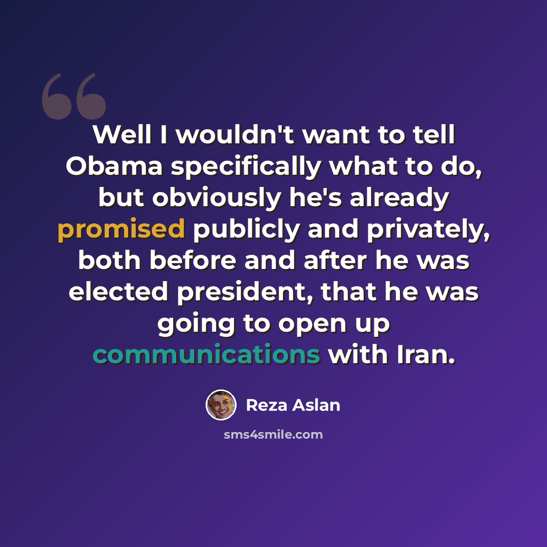 “Well I wouldn't want to tell Obama specifically what to do, but obviously he's already promised publicly and privately, both before and after he was elected president, that he was going to open up communications with Iran.” quote by Reza Aslan