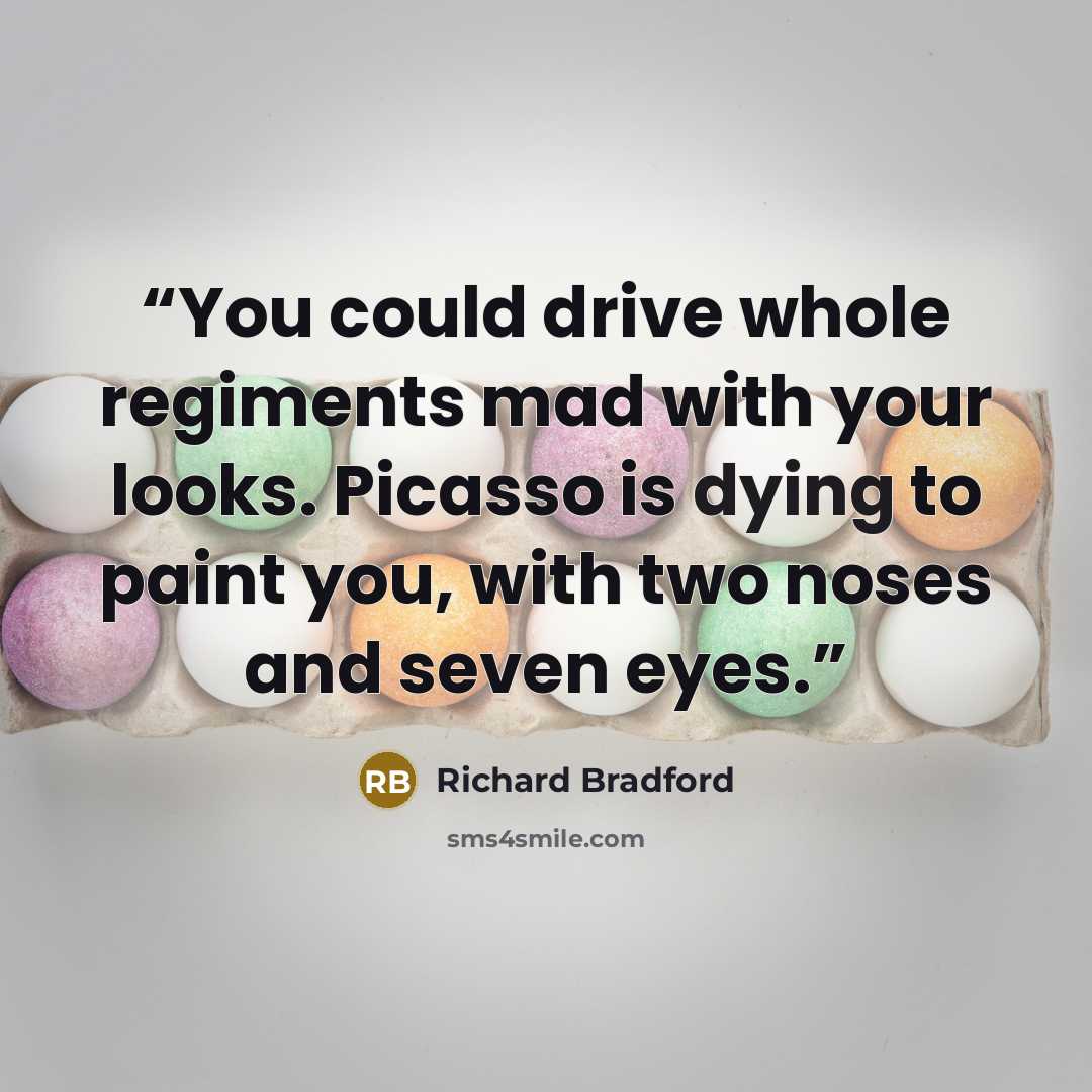“You could drive whole regiments mad with your looks. Picasso is dying to paint you, with two noses and seven eyes.” quote by Richard Bradford