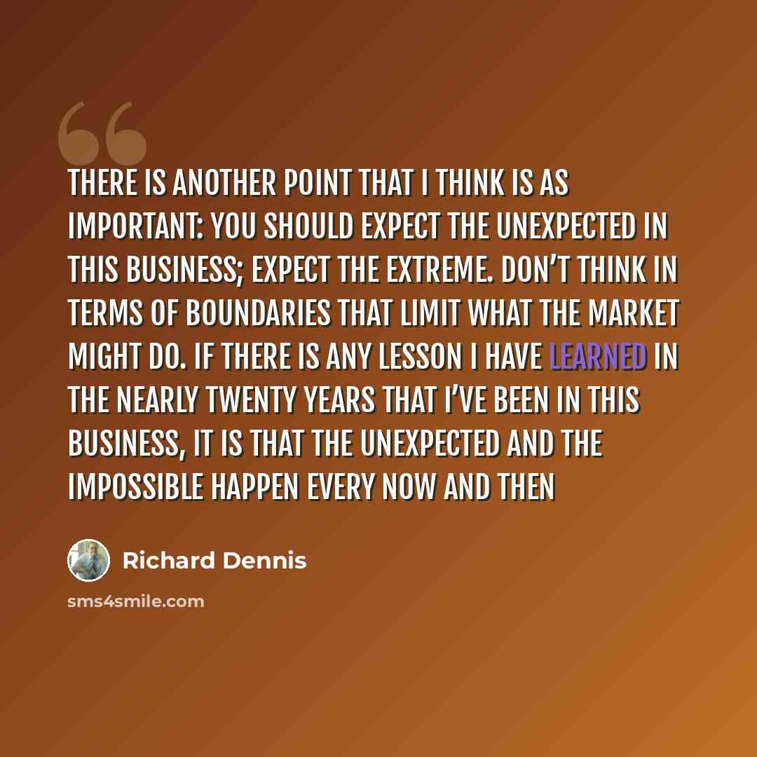“There is another point that I think is as important: You should expect the unexpected in this business; expect the extreme. Don’t think in terms of boundaries that limit what the market might do. If there is any lesson I have learned in the nearly twenty years that I’ve been in this business, it…” quote by Richard Dennis