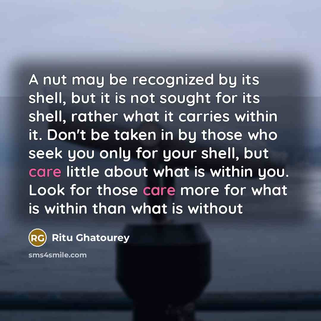 “A nut may be recognized by its shell, but it is not sought for its shell, rather what it carries within it. Don't be taken in by those who seek you only for your shell, but care little about what is within you. Look for those care more for what is within than what is without” quote by Ritu Ghatourey
