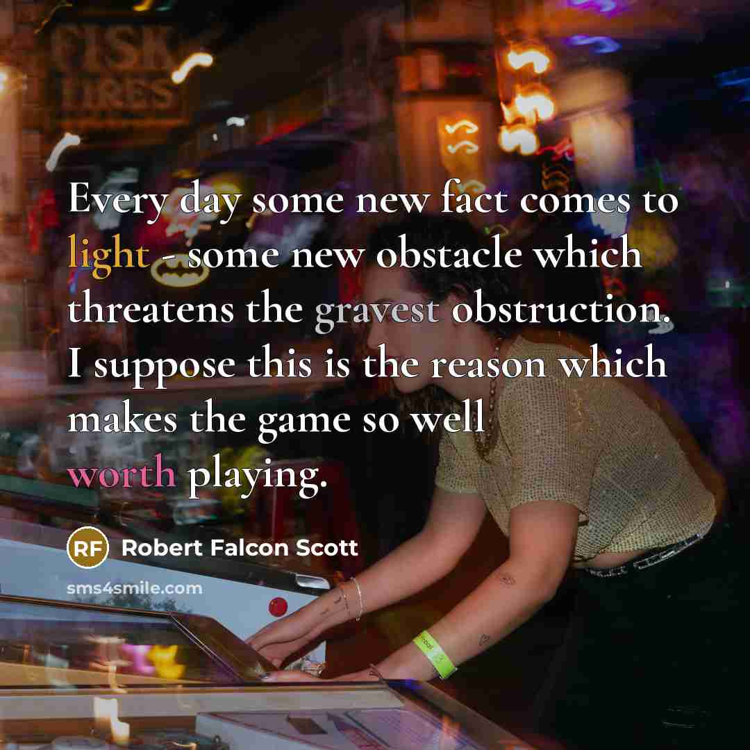 “Every day some new fact comes to light - some new obstacle which threatens the gravest obstruction. I suppose this is the reason which makes the game so well worth playing.” quote by Robert Falcon Scott