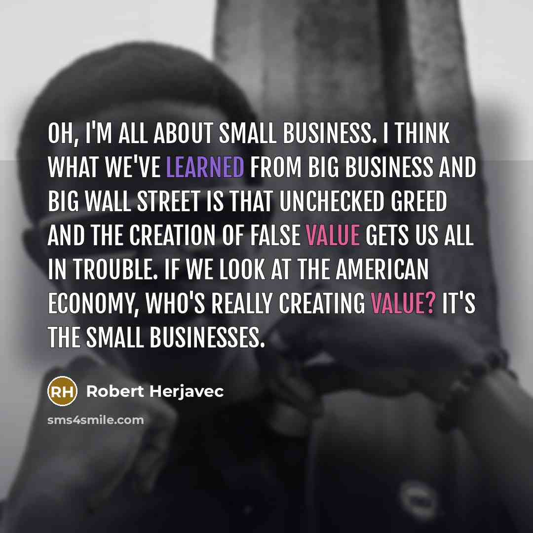 “Oh, I'm all about small business. I think what we've learned from big business and big Wall Street is that unchecked greed and the creation of false value gets us all in trouble. If we look at the American economy, who's really creating value? It's the small businesses.” quote by Robert Herjavec