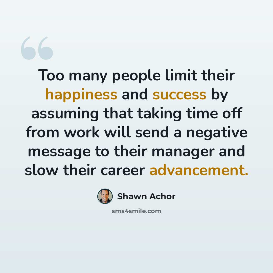 “Too many people limit their happiness and success by assuming that taking time off from work will send a negative message to their manager and slow their career advancement.” quote by Shawn Achor