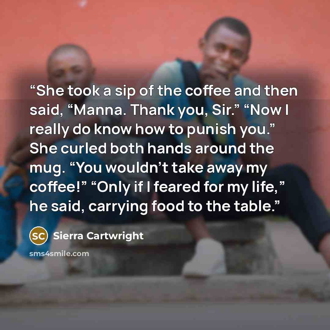 “She took a sip of the coffee and then said, “Manna. Thank you, Sir.” “Now I really do know how to punish you.” She curled both hands around the mug. “You wouldn’t take away my coffee!” “Only if I feared for my life,” he said, carrying food to the table.” quote by Sierra Cartwright