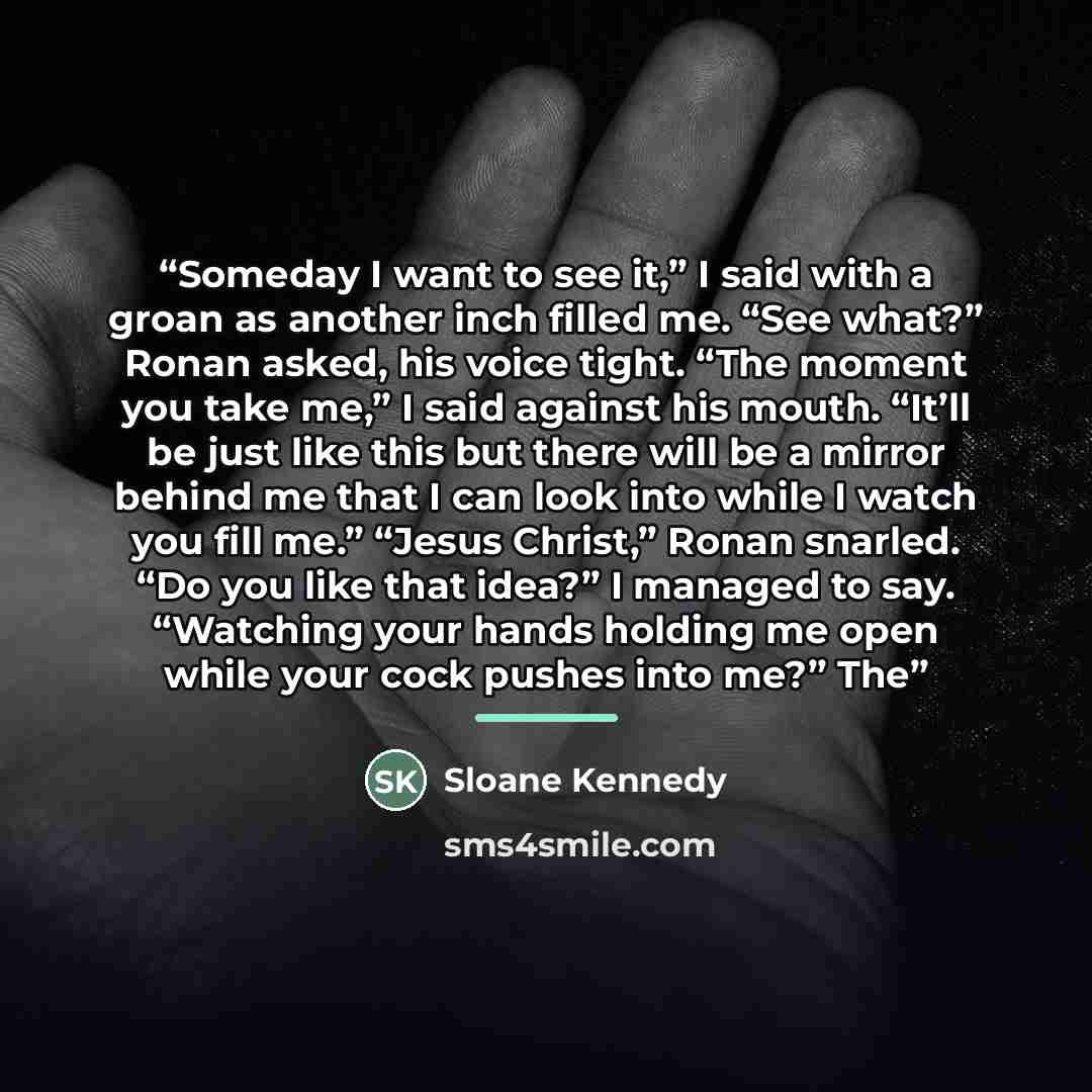 “Someday I want to see it,” I said with a groan as another inch filled me. “See what?” Ronan asked, his voice tight. “The moment you take me,” I said against his mouth. “It’ll be just like this but there will be a mirror behind me that I can look into while I watch you fill me.” “Jesus Christ,”…” quote by Sloane Kennedy