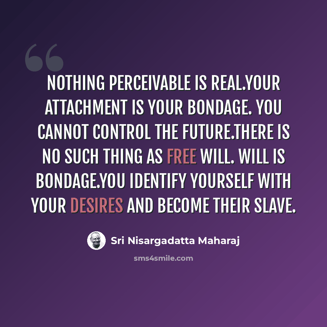 “Nothing perceivable is real.Your attachment is your bondage. You cannot control the future.There is no such thing as free will. Will is bondage.You identify yourself with your desires and become their slave.” quote by Sri Nisargadatta Maharaj