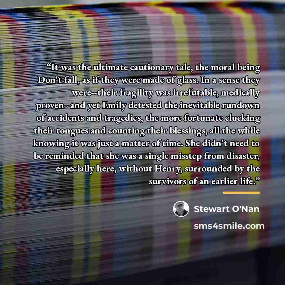 “It was the ultimate cautionary tale, the moral being Don't fall, as if they were made of glass. In a sense they were--their fragility was irrefutable, medically proven--and yet Emily detested the inevitable rundown of accidents and tragedies, the more fortunate clucking their tongues and counting…” quote by Stewart O'Nan