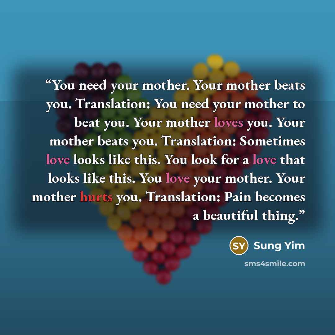 “You need your mother. Your mother beats you. Translation: You need your mother to beat you. Your mother loves you. Your mother beats you. Translation: Sometimes love looks like this. You look for a love that looks like this. You love your mother. Your mother hurts you. Translation: Pain becomes a…” quote by Sung Yim