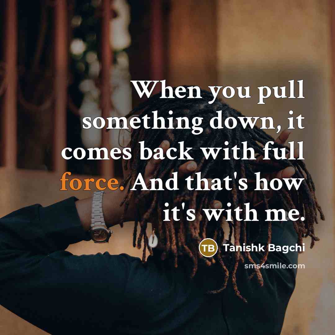 “When you pull something down, it comes back with full force. And that's how it's with me.” quote by Tanishk Bagchi