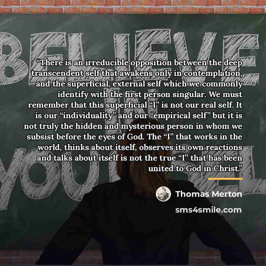 “There is an irreducible opposition between the deep transcendent self that awakens only in contemplation, and the superficial, external self which we commonly identify with the first person singular. We must remember that this superficial “I” is not our real self. It is our “individuality” and our…” quote by Thomas Merton