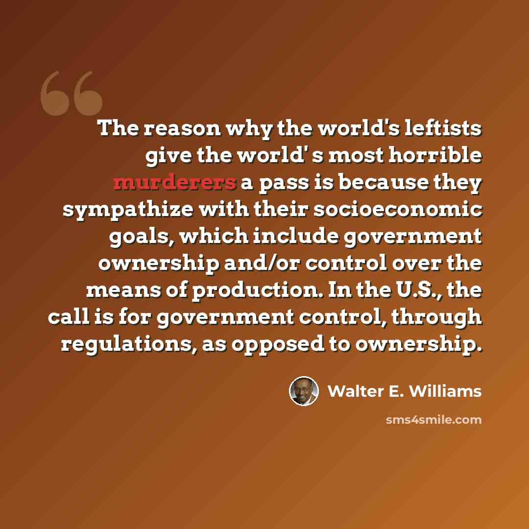 “The reason why the world's leftists give the world' s most horrible murderers a pass is because they sympathize with their socioeconomic goals, which include government ownership and/or control over the means of production. In the U.S., the call is for government control, through regulations, as…” quote by Walter E. Williams