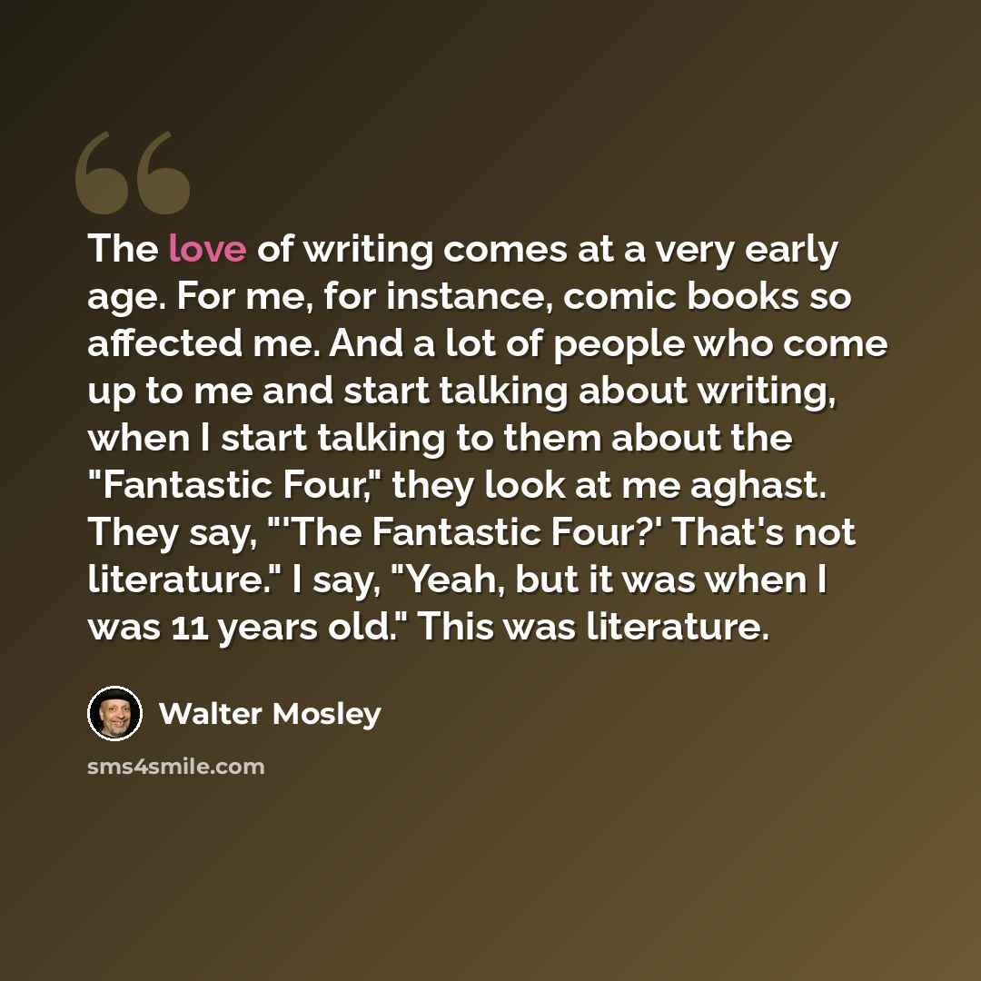 “The love of writing comes at a very early age. For me, for instance, comic books so affected me. And a lot of people who come up to me and start talking about writing, when I start talking to them about the "Fantastic Four," they look at me aghast. They say, "'The Fantastic Four?' That's not…” quote by Walter Mosley